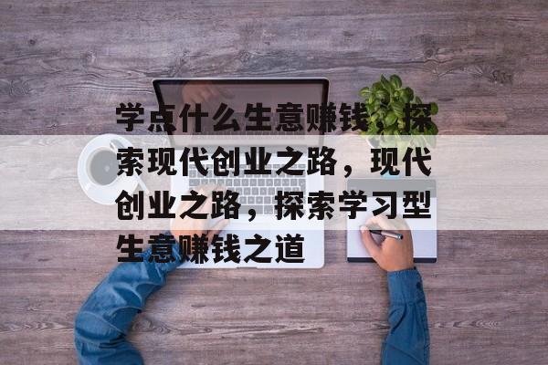 学点什么生意赚钱,探索现代创业之路,现代创业之路,探索学习型生意赚钱之道 学点什么生意赚钱,探索现代创业之路,现代创业之路,探索学习型生意赚钱之道