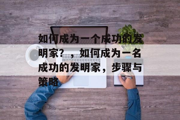 如何成为一个成功的发明家？，如何成为一名成功的发明家，步骤与策略