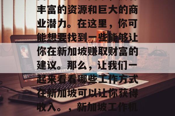 新加坡作为一个位于东南亚的重要国家,拥有丰富的资源和巨大的商业潜力。在这里,你可能想要找到一些能够让你在新加坡赚取财富的建议。那么,让我们一起来看看哪些工作方式在新加坡可以让你获得收入。,新加坡工作机会,从投资到贸易、零售与金融等职业推荐 新加坡作为一个位于东南亚的重要国家,拥有丰富的资源和巨大的商业潜力。在这里,你可能想要找到一些能够让你在新加坡赚取财富的建议。那么,让我们一起来看看哪些工作方式在新加坡可以让你获得收入。,新加坡工作机会,从投资到贸易、零售与金融等职业推荐