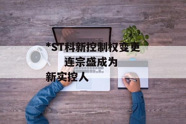 *ST科新控制权变更     连宗盛成为新实控人 *ST科新控制权变更     连宗盛成为新实控人
