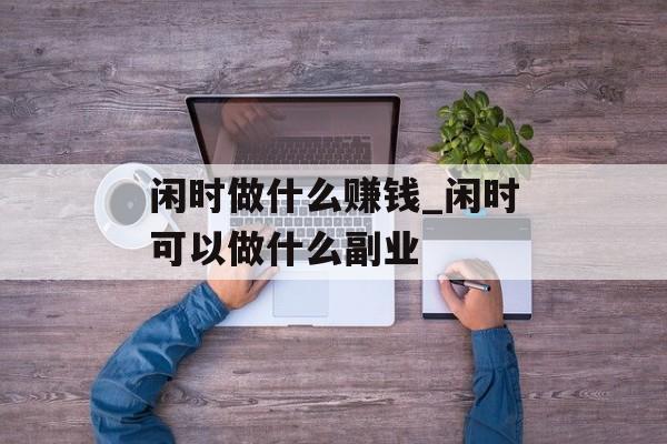 闲时做什么赚钱_闲时可以做什么副业 闲时做什么赚钱_闲时可以做什么副业