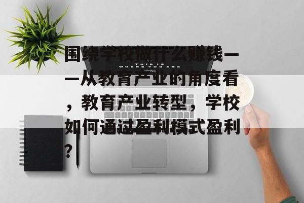 围绕学校做什么赚钱——从教育产业的角度看,教育产业转型,学校如何通过盈利模式盈利? 围绕学校做什么赚钱——从教育产业的角度看,教育产业转型,学校如何通过盈利模式盈利?