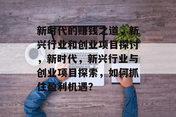 新时代的赚钱之道,新兴行业和创业项目探讨,新时代,新兴行业与创业项目探索,如何抓住盈利机遇? 新时代的赚钱之道,新兴行业和创业项目探讨,新时代,新兴行业与创业项目探索,如何抓住盈利机遇?