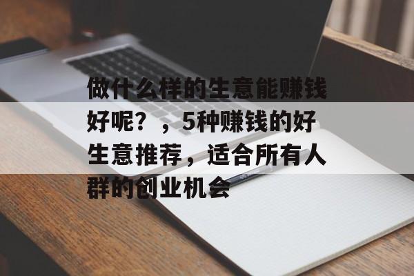 做什么样的生意能赚钱好呢?,5种赚钱的好生意推荐,适合所有人群的创业机会 做什么样的生意能赚钱好呢?,5种赚钱的好生意推荐,适合所有人群的创业机会