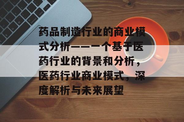 药品制造行业的商业模式分析——一个基于医药行业的背景和分析,医药行业商业模式,深度解析与未来展望 药品制造行业的商业模式分析——一个基于医药行业的背景和分析,医药行业商业模式,深度解析与未来展望