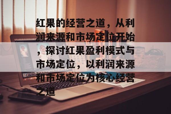 红果的经营之道,从利润来源和市场定位开始,探讨红果盈利模式与市场定位,以利润来源和市场定位为核心经营之道 红果的经营之道,从利润来源和市场定位开始,探讨红果盈利模式与市场定位,以利润来源和市场定位为核心经营之道