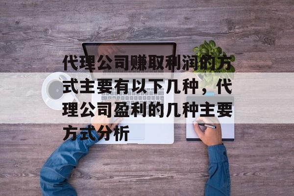 代理公司赚取利润的方式主要有以下几种,代理公司盈利的几种主要方式分析 代理公司赚取利润的方式主要有以下几种,代理公司盈利的几种主要方式分析