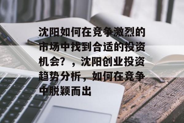 沈阳如何在竞争激烈的市场中找到合适的投资机会?,沈阳创业投资趋势分析,如何在竞争中脱颖而出 沈阳如何在竞争激烈的市场中找到合适的投资机会?,沈阳创业投资趋势分析,如何在竞争中脱颖而出