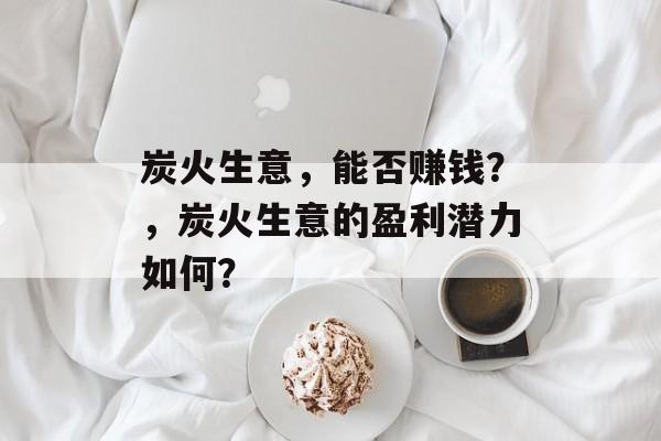 炭火生意,能否赚钱?,炭火生意的盈利潜力如何? 炭火生意,能否赚钱?,炭火生意的盈利潜力如何?