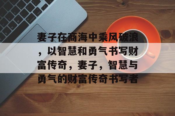 妻子在商海中乘风破浪,以智慧和勇气书写财富传奇,妻子,智慧与勇气的财富传奇书写者 妻子在商海中乘风破浪,以智慧和勇气书写财富传奇,妻子,智慧与勇气的财富传奇书写者