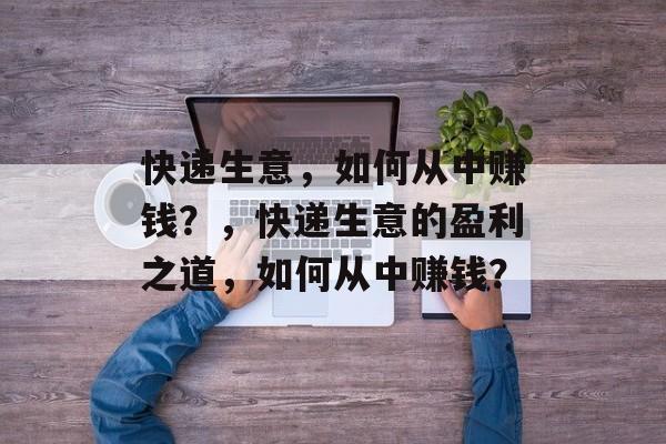 快递生意，如何从中赚钱？，快递生意的盈利之道，如何从中赚钱？