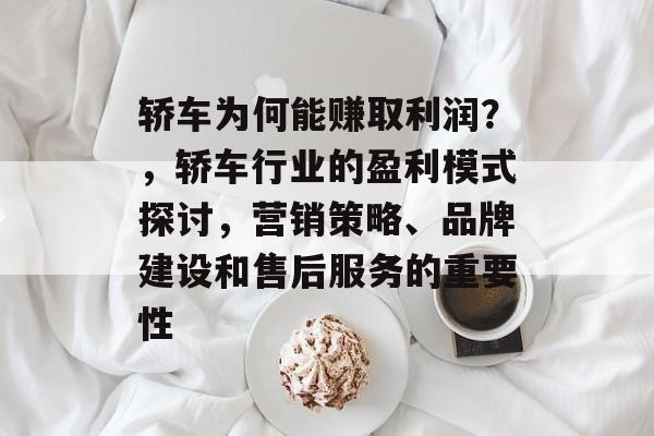 轿车为何能赚取利润?,轿车行业的盈利模式探讨,营销策略、品牌建设和售后服务的重要性 轿车为何能赚取利润?,轿车行业的盈利模式探讨,营销策略、品牌建设和售后服务的重要性