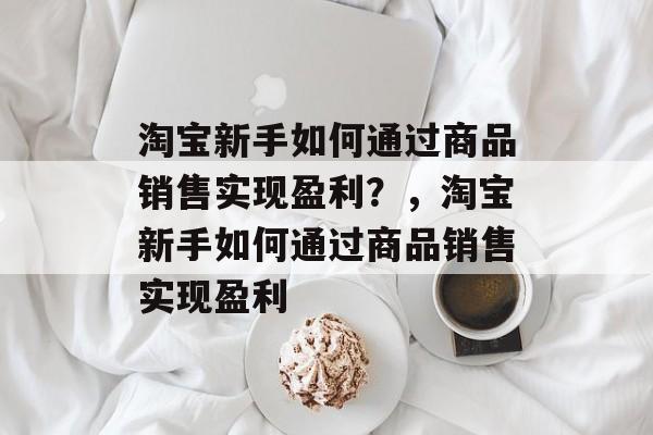 淘宝新手如何通过商品销售实现盈利?,淘宝新手如何通过商品销售实现盈利 淘宝新手如何通过商品销售实现盈利?,淘宝新手如何通过商品销售实现盈利