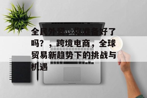 全民外贸，你准备好了吗？，跨境电商，全球贸易新趋势下的挑战与机遇
