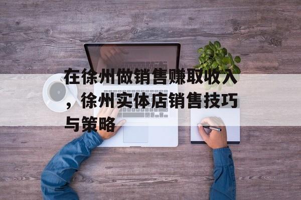 在徐州做销售赚取收入,徐州实体店销售技巧与策略 在徐州做销售赚取收入,徐州实体店销售技巧与策略