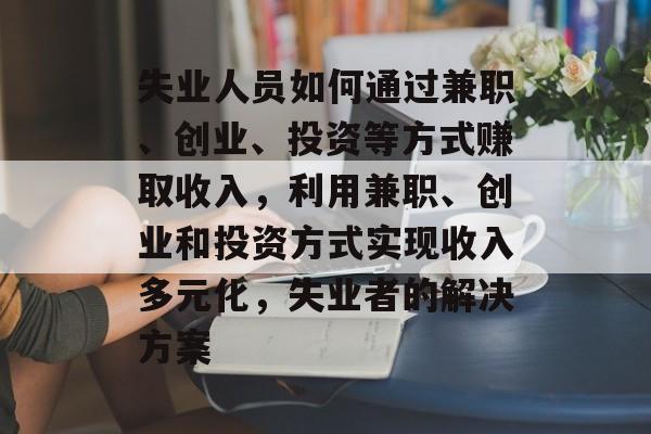 失业人员如何通过兼职、创业、投资等方式赚取收入，利用兼职、创业和投资方式实现收入多元化，失业者的解决方案