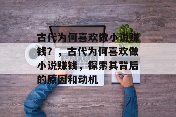 古代为何喜欢做小说赚钱?,古代为何喜欢做小说赚钱,探索其背后的原因和动机 古代为何喜欢做小说赚钱?,古代为何喜欢做小说赚钱,探索其背后的原因和动机