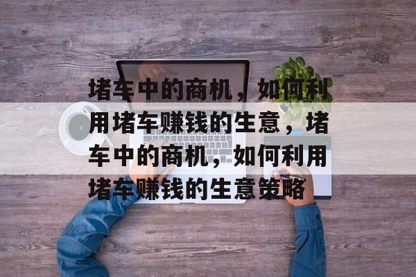 堵车中的商机,如何利用堵车赚钱的生意,堵车中的商机,如何利用堵车赚钱的生意策略 堵车中的商机,如何利用堵车赚钱的生意,堵车中的商机,如何利用堵车赚钱的生意策略