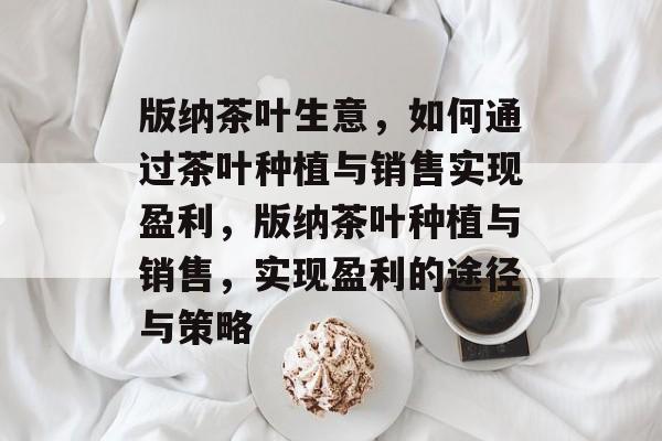 版纳茶叶生意,如何通过茶叶种植与销售实现盈利,版纳茶叶种植与销售,实现盈利的途径与策略 版纳茶叶生意,如何通过茶叶种植与销售实现盈利,版纳茶叶种植与销售,实现盈利的途径与策略