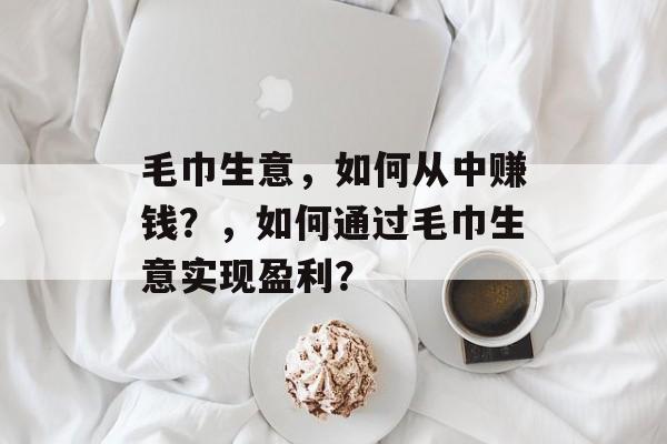 毛巾生意,如何从中赚钱?,如何通过毛巾生意实现盈利? 毛巾生意,如何从中赚钱?,如何通过毛巾生意实现盈利?