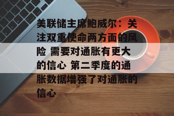 美联储主席鲍威尔:关注双重使命两方面的风险 需要对通胀有更大的信心 第二季度的通胀数据增强了对通胀的信心 美联储主席鲍威尔:关注双重使命两方面的风险 需要对通胀有更大的信心 第二季度的通胀数据增强了对通胀的信心