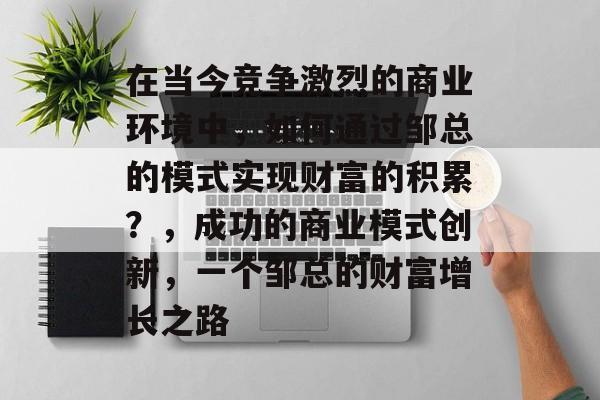 在当今竞争激烈的商业环境中,如何通过邹总的模式实现财富的积累?,成功的商业模式创新,一个邹总的财富增长之路 在当今竞争激烈的商业环境中,如何通过邹总的模式实现财富的积累?,成功的商业模式创新,一个邹总的财富增长之路