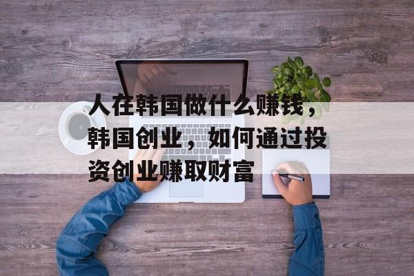 人在韩国做什么赚钱,韩国创业,如何通过投资创业赚取财富 人在韩国做什么赚钱,韩国创业,如何通过投资创业赚取财富