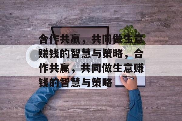 合作共赢,共同做生意赚钱的智慧与策略,合作共赢,共同做生意赚钱的智慧与策略 合作共赢,共同做生意赚钱的智慧与策略,合作共赢,共同做生意赚钱的智慧与策略