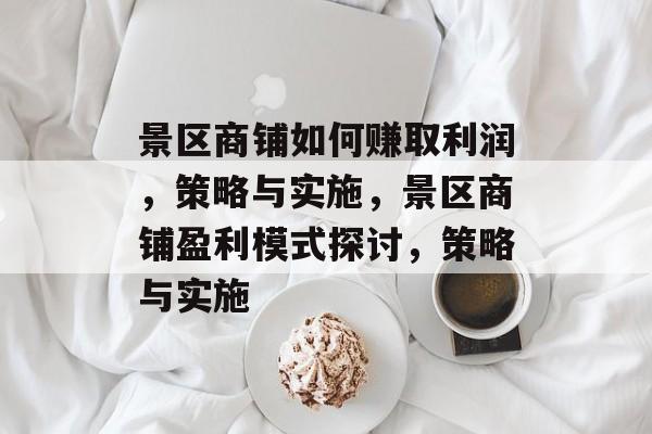 景区商铺如何赚取利润,策略与实施,景区商铺盈利模式探讨,策略与实施 景区商铺如何赚取利润,策略与实施,景区商铺盈利模式探讨,策略与实施