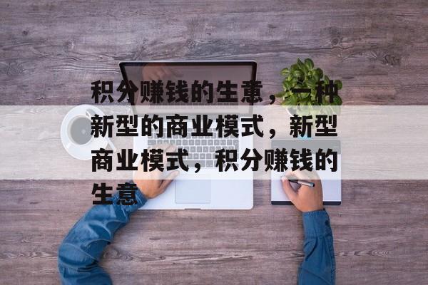 积分赚钱的生意,一种新型的商业模式,新型商业模式,积分赚钱的生意 积分赚钱的生意,一种新型的商业模式,新型商业模式,积分赚钱的生意