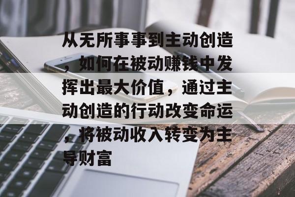从无所事事到主动创造,如何在被动赚钱中发挥出最大价值,通过主动创造的行动改变命运,将被动收入转变为主导财富 从无所事事到主动创造,如何在被动赚钱中发挥出最大价值,通过主动创造的行动改变命运,将被动收入转变为主导财富