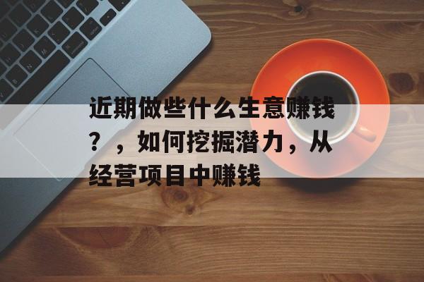 近期做些什么生意赚钱?,如何挖掘潜力,从经营项目中赚钱 近期做些什么生意赚钱?,如何挖掘潜力,从经营项目中赚钱