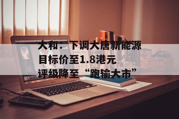 大和：下调大唐新能源目标价至1.8港元 评级降至“跑输大市”