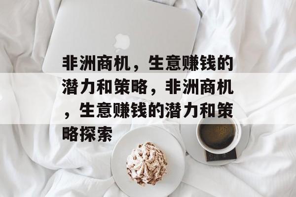 非洲商机,生意赚钱的潜力和策略,非洲商机,生意赚钱的潜力和策略探索 非洲商机,生意赚钱的潜力和策略,非洲商机,生意赚钱的潜力和策略探索