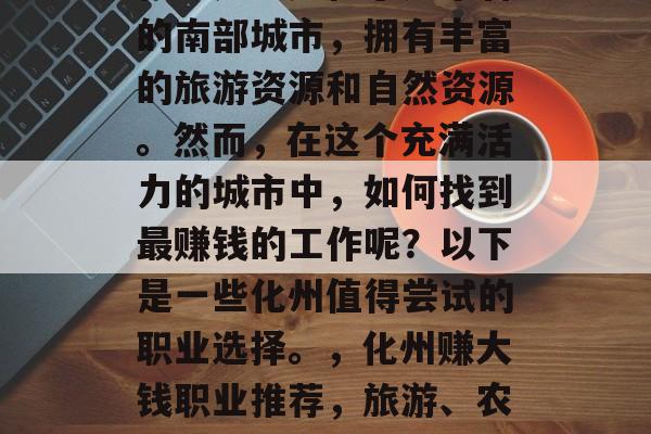 化州是一座位于广东省的南部城市,拥有丰富的旅游资源和自然资源。然而,在这个充满活力的城市中,如何找到最赚钱的工作呢?以下是一些化州值得尝试的职业选择。,化州赚大钱职业推荐,旅游、农业与自然资源探索 化州是一座位于广东省的南部城市,拥有丰富的旅游资源和自然资源。然而,在这个充满活力的城市中,如何找到最赚钱的工作呢?以下是一些化州值得尝试的职业选择。,化州赚大钱职业推荐,旅游、农业与自然资源探索
