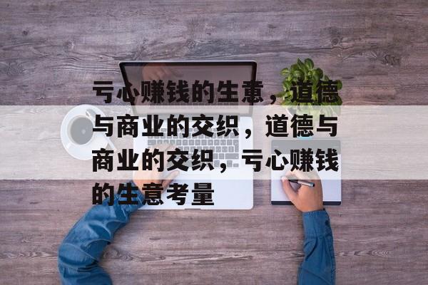 亏心赚钱的生意,道德与商业的交织,道德与商业的交织,亏心赚钱的生意考量 亏心赚钱的生意,道德与商业的交织,道德与商业的交织,亏心赚钱的生意考量