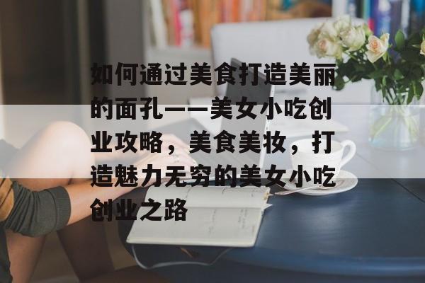 如何通过美食打造美丽的面孔——美女小吃创业攻略,美食美妆,打造魅力无穷的美女小吃创业之路 如何通过美食打造美丽的面孔——美女小吃创业攻略,美食美妆,打造魅力无穷的美女小吃创业之路