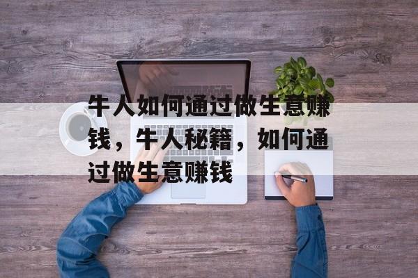 牛人如何通过做生意赚钱,牛人秘籍,如何通过做生意赚钱 牛人如何通过做生意赚钱,牛人秘籍,如何通过做生意赚钱