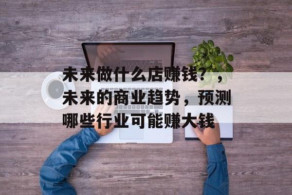 未来做什么店赚钱?,未来的商业趋势,预测哪些行业可能赚大钱 未来做什么店赚钱?,未来的商业趋势,预测哪些行业可能赚大钱