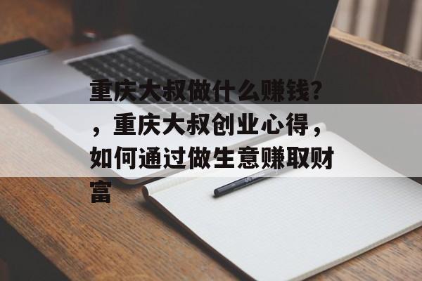 重庆大叔做什么赚钱?,重庆大叔创业心得,如何通过做生意赚取财富 重庆大叔做什么赚钱?,重庆大叔创业心得,如何通过做生意赚取财富