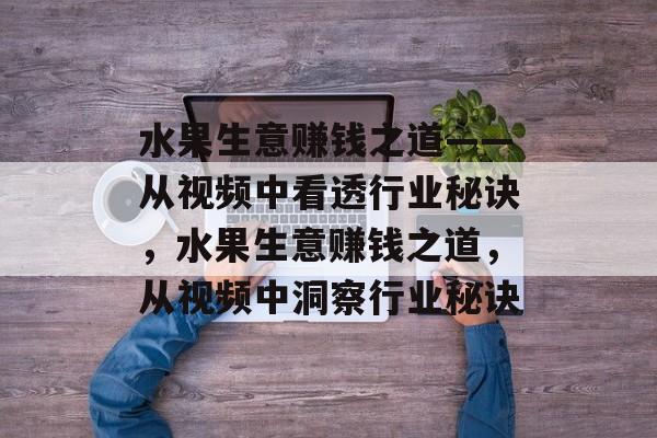 水果生意赚钱之道——从视频中看透行业秘诀,水果生意赚钱之道,从视频中洞察行业秘诀 水果生意赚钱之道——从视频中看透行业秘诀,水果生意赚钱之道,从视频中洞察行业秘诀