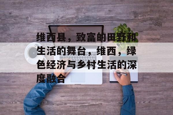 维西县,致富的田野和生活的舞台,维西,绿色经济与乡村生活的深度融合 维西县,致富的田野和生活的舞台,维西,绿色经济与乡村生活的深度融合