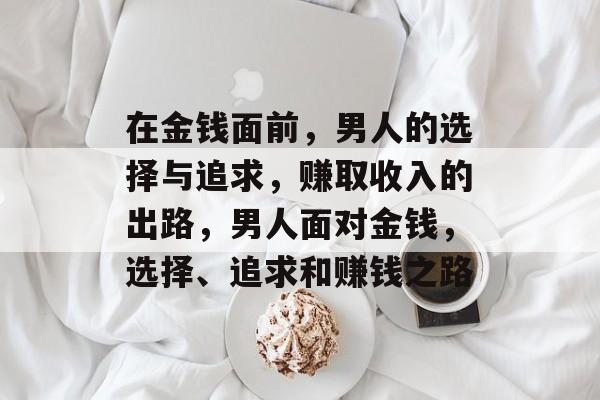 在金钱面前,男人的选择与追求,赚取收入的出路,男人面对金钱,选择、追求和赚钱之路 在金钱面前,男人的选择与追求,赚取收入的出路,男人面对金钱,选择、追求和赚钱之路