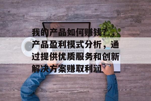 我的产品如何赚钱?,产品盈利模式分析,通过提供优质服务和创新解决方案赚取利润 我的产品如何赚钱?,产品盈利模式分析,通过提供优质服务和创新解决方案赚取利润