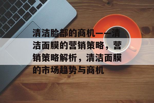 清洁脸部的商机——清洁面膜的营销策略,营销策略解析,清洁面膜的市场趋势与商机 清洁脸部的商机——清洁面膜的营销策略,营销策略解析,清洁面膜的市场趋势与商机
