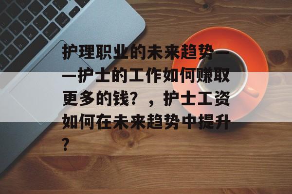 护理职业的未来趋势——护士的工作如何赚取更多的钱?,护士工资如何在未来趋势中提升? 护理职业的未来趋势——护士的工作如何赚取更多的钱?,护士工资如何在未来趋势中提升?