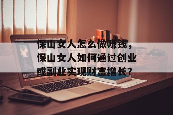 保山女人怎么做赚钱,保山女人如何通过创业或副业实现财富增长? 保山女人怎么做赚钱,保山女人如何通过创业或副业实现财富增长?