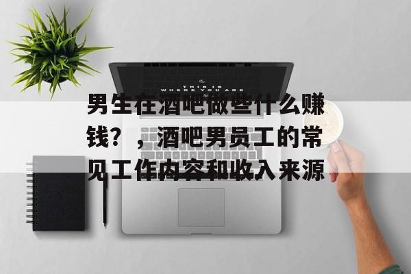 男生在酒吧做些什么赚钱?,酒吧男员工的常见工作内容和收入来源 男生在酒吧做些什么赚钱?,酒吧男员工的常见工作内容和收入来源