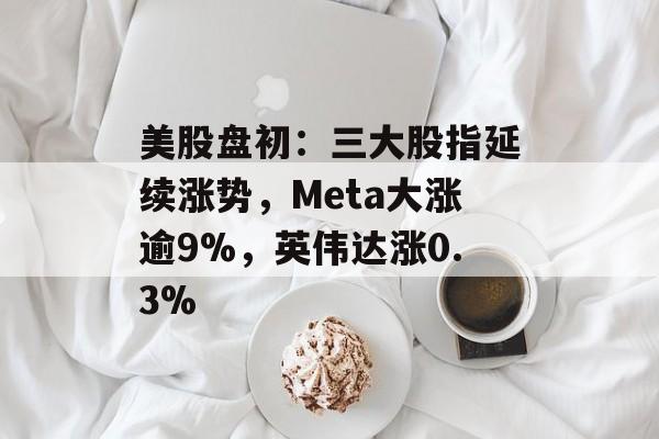美股盘初:三大股指延续涨势,Meta大涨逾9%,英伟达涨0.3% 美股盘初:三大股指延续涨势,Meta大涨逾9%,英伟达涨0.3%
