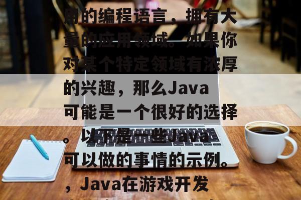 Java是一种广泛使用的编程语言,拥有大量的应用领域。如果你对某个特定领域有浓厚的兴趣,那么Java可能是一个很好的选择。以下是一些Java可以做的事情的示例。,Java在游戏开发中的应用,探索和实现 Java是一种广泛使用的编程语言,拥有大量的应用领域。如果你对某个特定领域有浓厚的兴趣,那么Java可能是一个很好的选择。以下是一些Java可以做的事情的示例。,Java在游戏开发中的应用,探索和实现